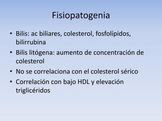 Fisiopatogenia
• Bilis: ac biliares, colesterol, fosfolípidos,
bilirrubina
• Bilis litógena: aumento de concentración de
colesterol
• No se correlaciona con el colesterol sérico
• Correlación con bajo HDL y elevación
triglicéridos
 