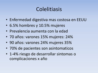 Colelitiasis
• Enfermedad digestiva mas costosa en EEUU
• 6.5% hombres y 10.5% mujeres
• Prevalencia aumenta con la edad
• 70 años: varones 15% mujeres: 24%
• 90 años: varones 24% mujeres 35%
• 70% de pacientes son asintomaticos
• 1-4% riesgo de desarrollar sintomas o
complicaciones x año
 