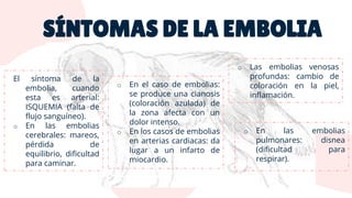 SÍNTOMAS DE LA EMBOLIA
El síntoma de la
embolia, cuando
esta es arterial:
ISQUEMIA (falta de
flujo sanguíneo).
o En las embolias
cerebrales: mareos,
pérdida de
equilibrio, dificultad
para caminar.
o En el caso de embolias:
se produce una cianosis
(coloración azulada) de
la zona afecta con un
dolor intenso.
o En los casos de embolias
en arterias cardiacas: da
lugar a un infarto de
miocardio.
o En las embolias
pulmonares: disnea
(dificultad para
respirar).
o Las embolias venosas
profundas: cambio de
coloración en la piel,
inflamación.
 