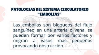 PATOLOGIAS DEL SISTEMA CIRCULATORIO
“EMBOLIAS”
Las embolias son bloqueos del flujo
sanguíneo en una arteria o vena, se
pueden formar por varios factores y
migran a vasos mas pequeños
provocando obstrucción.
 