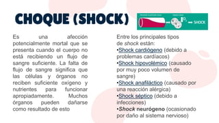 Es una afección
potencialmente mortal que se
presenta cuando el cuerpo no
está recibiendo un flujo de
sangre suficiente. La falta de
flujo de sangre significa que
las células y órganos no
reciben suficiente oxígeno y
nutrientes para funcionar
apropiadamente. Muchos
órganos pueden dañarse
como resultado de esto
Entre los principales tipos
de shock están:
•Shock cardiógeno (debido a
problemas cardíacos)
•Shock hipovolémico (causado
por muy poco volumen de
sangre)
•Shock anafiláctico (causado por
una reacción alérgica)
•Shock séptico (debido a
infecciones)
•Shock neurógeno (ocasionado
por daño al sistema nervioso)
CHOQUE (SHOCK)
 