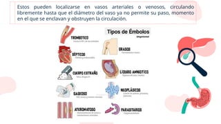 Estos pueden localizarse en vasos arteriales o venosos, circulando
libremente hasta que el diámetro del vaso ya no permite su paso, momento
en el que se enclavan y obstruyen la circulación.
 