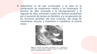 El tratamiento es de tipo conservador y se basa en la
combinación de tratamiento médico y de fisioterapia. El
primero de ellos orientado a la neuroprotección y el
segundo de ellos, orientado a paliar las lesiones producidas
por el aumento de tiempo en decúbito, a la recuperación de
las funciones perdidas, del tono muscular, del rango de
movimiento articular y finalmente a restablecer el control
motor.
 