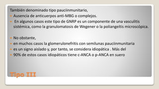 Tipo III
También denominado tipo pauciinmunitario,
 Ausencia de anticuerpos anti-MBG o complejos.
 En algunos casos este tipo de GNRP es un componente de una vasculitis
sistémica, como la granulomatosis de Wegener o la poliangeítis microscópica.
 No obstante,
 en muchos casos la glomerulonefritis con semilunas pauciinmunitaria
 es un signo aislado y, por tanto, se considera idiopática . Más del
 90% de estos casos idiopáticos tiene c-ANCA o p-ANCA en suero
 