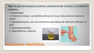 Síndrome Nefrótico
 Algunas glomerulopatías producen prácticamente siempre un síndrome
nefrótico.
◦ Fisiopatología:
1. Proteinuria masiva , con pérdidas diarias de 3,5 g o más proteínas (menor en
niños).
2. Hipoalbuminemia , con concentraciones plasmáticas de albúmina inferiores a 3
g/dl.
3. Edema generalizado.
4. Hiperlipidemia y lipiduria.
 