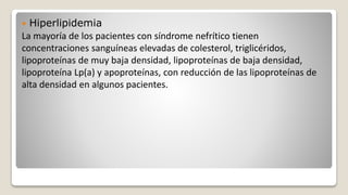  Hiperlipidemia
La mayoría de los pacientes con síndrome nefrítico tienen
concentraciones sanguíneas elevadas de colesterol, triglicéridos,
lipoproteínas de muy baja densidad, lipoproteínas de baja densidad,
lipoproteína Lp(a) y apoproteínas, con reducción de las lipoproteínas de
alta densidad en algunos pacientes.
 