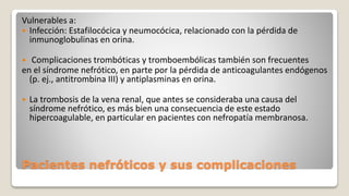 Pacientes nefróticos y sus complicaciones
Vulnerables a:
 Infección: Estafilocócica y neumocócica, relacionado con la pérdida de
inmunoglobulinas en orina.
 Complicaciones trombóticas y tromboembólicas también son frecuentes
en el síndrome nefrótico, en parte por la pérdida de anticoagulantes endógenos
(p. ej., antitrombina III) y antiplasminas en orina.
 La trombosis de la vena renal, que antes se consideraba una causa del
síndrome nefrótico, es más bien una consecuencia de este estado
hipercoagulable, en particular en pacientes con nefropatía membranosa.
 