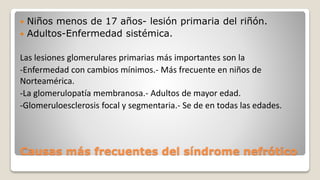 Causas más frecuentes del síndrome nefrótico
 Niños menos de 17 años- lesión primaria del riñón.
 Adultos-Enfermedad sistémica.
Las lesiones glomerulares primarias más importantes son la
-Enfermedad con cambios mínimos.- Más frecuente en niños de
Norteamérica.
-La glomerulopatía membranosa.- Adultos de mayor edad.
-Glomeruloesclerosis focal y segmentaria.- Se de en todas las edades.
 