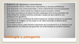 Etiología y patogenia
 Ausencia de depósitos inmunitarios.
 1) la asociación clínica a infecciones respiratorias y vacunas profilácticas.
 2) la respuesta a los corticoesteroides u otros tratamientos inmunosupresores.
 3) la asociación a otros trastornos atópicos (como eccema o rinitis).
 4) la mayor prevalencia de determinados haplotipos HLA en los pacientes con
enfermedad de cambios mínimos asociada a atopia (lo que indicaría una
predisposición genética).
 5) el aumento de la incidencia de enfermedad con cambios mínimos en pacientes
con linfoma de Hodgkin, en los cuales es de sobra conocido el defecto de la
inmunidad celular T.
 6) las publicaciones sobre factores inductores de la proteinuria en el plasma o los
sobrenadantes de linfocitos de pacientes con enfermedad de cambios mínimos.
 