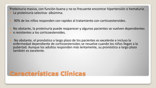 Características Clínicas
Proteinuria masiva, con función buena y no es frecuente encontrar hipertensión o hematuria.
 La proteinuria selectiva- albúmina.
 90% de los niños responden con rapidez al tratamiento con corticoesteroides.
 No obstante, la proteinuria puede reaparecer y algunos pacientes se vuelven dependientes
 o resistentes a los corticoesteroides.
 No obstante, el pronóstico a largo plazo de los pacientes es excelente e incluso la
enfermedad dependiente de corticoesteroides se resuelve cuando los niños llegan a la
pubertad. Aunque los adultos responden más lentamente, su pronóstico a largo plazo
también es excelente.
 