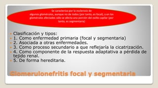 Glomerulonefritis focal y segmentaria
 Clasificación y tipos:
 1. Como enfermedad primaria (focal y segmentaria)
 2. Asociada a otras enfermedades.
 3. Como proceso secundario a que reflejaría la cicatrización.
 4. Como componente de la respuesta adaptativa a pérdida de
tejido renal.
 5. De forma hereditaria.
Se caracteriza por la esclerosis de
algunos glomérulos, aunque no de todos (por tanto, es focal), y en los
glomérulos afectados sólo se afecta una porción del ovillo capilar (por
tanto, es segmentaria)
 
