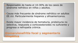 Glomerulonefritis focal y segmentaria
idiopática
 Responsable de hasta el 10-30% de los casos de
síndrome nefrótico en niños y adultos.
 Causa más frecuente de síndrome nefrótico en adultos
EE.UU. Particularmente hispanos y afroamericanos.
 Existe mayor incidencia de hematuria, proteinuria no
selectiva, respuesta a corticoesteroides no suficiente y
progresa a nefropatía crónica.
 