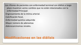 Modificaciones en las diálisis
Los riñones de pacientes con enfermedad terminal con diálisis a largo
plazo muestran varios cambios que no están relacionados con la
enfermedad Principal:
-Engrosamiento de la íntima arterial.
-Calcificación focal,
-Enfermedad quística adquirida
-Mayor número de adenomas
-Adenocarcinomas renales.
 
