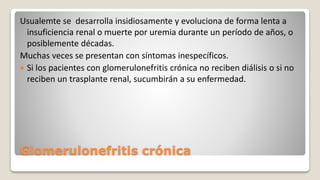 Glomerulonefritis crónica
Usualemte se desarrolla insidiosamente y evoluciona de forma lenta a
insuficiencia renal o muerte por uremia durante un período de años, o
posiblemente décadas.
Muchas veces se presentan con síntomas inespecíficos.
 Si los pacientes con glomerulonefritis crónica no reciben diálisis o si no
reciben un trasplante renal, sucumbirán a su enfermedad.
 