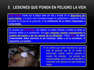 5. LESIONES QUE PONEN EN PELIGRO LA VIDA
Terán Lomas insiste que el peligro debe ser real y resultar de un diagnóstico del
perito médico, y no de un mero pronóstico basado en suposiciones y sospechas. Debe
fundarse en lo que se ha producido, en la verificación de un hecho comprobado o
comprobable.

De acuerdo con Nerio Rojas, los médicos no deben limitarse a señalar la herida es
peligrosa debido a su localización, sino que “necesitan resolver concretamente la
cuestión del peligro y dar las razones de su afirmación”. Según Díaz, los datos
fundamentales deben buscarse en las funciones vitales o en la circulación, la
respiración y el cerebro.

                                     Un criterio que suele invocarse es que se
                                      trata de lesiones que de no mediar la
                                      intervención médica, habrían causado la
                                      muerte. Sin embargo , las lesiones que
                                      entrañan peligro para la vida del ofendido en
                                      ocasiones curan gracias a la sola resistencia
                                      propia.
 