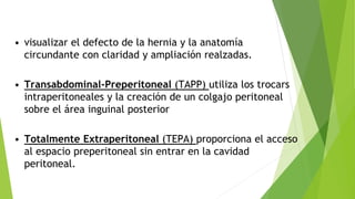 • visualizar el defecto de la hernia y la anatomía
circundante con claridad y ampliación realzadas.
• Transabdominal-Preperitoneal (TAPP) utiliza los trocars
intraperitoneales y la creación de un colgajo peritoneal
sobre el área inguinal posterior
• Totalmente Extraperitoneal (TEPA) proporciona el acceso
al espacio preperitoneal sin entrar en la cavidad
peritoneal.
 