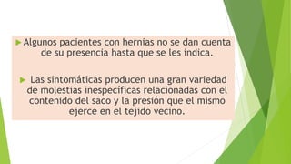  Algunos pacientes con hernias no se dan cuenta
de su presencia hasta que se les indica.
 Las sintomáticas producen una gran variedad
de molestias inespecíficas relacionadas con el
contenido del saco y la presión que el mismo
ejerce en el tejido vecino.
 