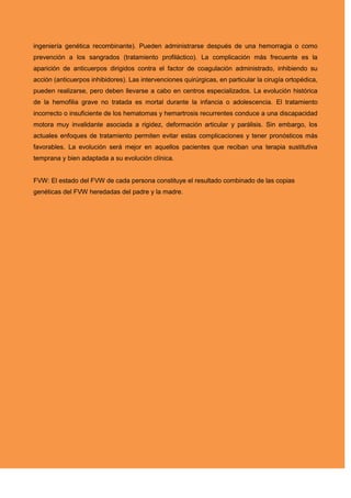 ingeniería genética recombinante). Pueden administrarse después de una hemorragia o como
prevención a los sangrados (tratamiento profiláctico). La complicación más frecuente es la
aparición de anticuerpos dirigidos contra el factor de coagulación administrado, inhibiendo su
acción (anticuerpos inhibidores). Las intervenciones quirúrgicas, en particular la cirugía ortopédica,
pueden realizarse, pero deben llevarse a cabo en centros especializados. La evolución histórica
de la hemofilia grave no tratada es mortal durante la infancia o adolescencia. El tratamiento
incorrecto o insuficiente de los hematomas y hemartrosis recurrentes conduce a una discapacidad
motora muy invalidante asociada a rigidez, deformación articular y parálisis. Sin embargo, los
actuales enfoques de tratamiento permiten evitar estas complicaciones y tener pronósticos más
favorables. La evolución será mejor en aquellos pacientes que reciban una terapia sustitutiva
temprana y bien adaptada a su evolución clínica.
FVW: El estado del FVW de cada persona constituye el resultado combinado de las copias
genéticas del FVW heredadas del padre y la madre.
 
