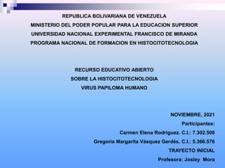 REPUBLICA BOLIVARIANA DE VENEZUELA
MINISTERIO DEL PODER POPULAR PARA LA EDUCACION SUPERIOR
UNIVERSIDAD NACIONAL EXPERIMENTAL FRANCISCO DE MIRANDA
PROGRAMA NACIONAL DE FORMACION EN HISTOCITOTECNOLOGIA
RECURSO EDUCATIVO ABIERTO
SOBRE LA HISTOCITOTECNOLOGIA
VIRUS PAPILOMA HUMANO
NOVIEMBRE, 2021
Participantes:
Carmen Elena Rodriguez. C.I.: 7.302.508
Gregoria Margarita Vásquez Gerdés. C.I.: 5.366.576
TRAYECTO INICIAL
Profesora: Josley Mora
 