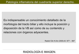 Patología inflamatoria del cuadrante superior derecho.

Es indispensable un conocimiento detallado de la
morfología del tracto biliar y ello incluye la posición y
disposición de la VB así como de su contenido y
relaciones con órganos adyacentes.
Radiol Clin N Am 2005;43: 977 – 997

RADIOLOGÍA E IMAGEN.

 