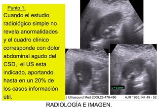Punto 1:

Cuando el estudio
radiológico simple no
revela anormalidades
y el cuadro clínico
corresponde con dolor
abdominal agudo del
CSD, el US esta
indicado, aportando
hasta en un 20% de
los casos información
J Ultrasound Med 2009;28:479-496
útil.
RADIOLOGÍA E IMAGEN.

AJR 1985;144:49 - 52

 