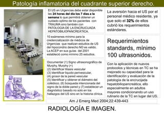 Patología inflamatoria del cuadrante superior derecho.
El US en Urgencias debe estar disponible
las 24 horas del día los 7 días a la
semana lo que permitirá obtener un
cuidado optimo de los pacientes con
TRAUMA sino también con
PATOLOGIA DE LA ENCRUCIJADA
HEPATOBILIOPANCREÁTICA.
10 exámenes mínimo para la
credencialización de médicos de
Urgencias que realizan estudios de US
del hipocondrio derecho NO es valido.
La ACEP en sus guías del 2001
estableció como mínimo 25 estudios.
Documentar (1) Signo ultrasonográfico de
Murphy, Murphy (+)
(2) Identificar litiasis vesicular
(3) Identificar liquido perivesicular,
(4) grosor de la pared vesicular
(5) Identificar y obtener el diámetro del
colédoco, (6) búsqueda intencionada del
signo de la doble pared y (7) establecer un
diagnóstico basado no solo en los
hallazgos del US sino en la historia clínica.

La aversión hacia el US por el
personal médico residente, ya
que solo el 32% de ellos
cubrió los requerimientos
estándares.

Requerimientos
standards, mínimo
100 ultrasonidos.
Con la aplicación de nuevos
protocolos y técnicas en TC se ha
mejorado su capacidad para la
identificación y evaluación de la
patología de la encrucijada
hepatobiliopancreática, ello
especialmente en adultos
mayores condicionando un uso
rutinario de la TC en lugar del US.

Am J Emerg Med 2004;22:439-443

RADIOLOGÍA E IMAGEN.

 