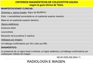 CRITERIOS DIAGNÓSTICOS DE COLECISTITIS AGUDA
según la guía clínica de Tokio.
MANIFESTACIONES CLÍNICAS:
Síntomas y signos locales: Signo de MURPHY.
Dolor o sensibilidad aumentada en el cuadrante superior derecho.
Masa en el cuadrante superior derecho.
Signos sistémicos:
Síndrome febril
Leucocitosis
Elevación de la proteína C reactiva

Hallazgos por Imagen:
Un hallazgo confirmatorio por US o bien por MN.
DIAGNÓSTICO:
La presencia de un signo local o síntoma, un signo sistémico y el hallazgo confirmatorio por
cualesquier método de imagen.

NEJM 2008;358:2804-11.

RADIOLOGÍA E IMAGEN.

 