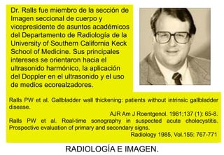 Dr. Ralls fue miembro de la sección de
Imagen seccional de cuerpo y
vicepresidente de asuntos académicos
del Departamento de Radiología de la
University of Southern California Keck
School of Medicine. Sus principales
intereses se orientaron hacia el
ultrasonido harmónico, la aplicación
del Doppler en el ultrasonido y el uso
de medios ecorealzadores.
Ralls PW et al. Gallbladder wall thickening: patients without intrinsic gallbladder
disease.
AJR Am J Roentgenol. 1981;137 (1): 65-8.
Ralls PW et al. Real-time sonography in suspected acute cholecystitis.
Prospective evaluation of primary and secondary signs.
Radiology 1985, Vol.155: 767-771

RADIOLOGÍA E IMAGEN.

 