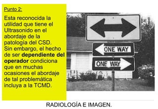 Punto 2:

Esta reconocida la
utilidad que tiene el
Ultrasonido en el
abordaje de la
patología del CSD.
Sin embargo, el hecho
de ser dependiente del
operador condiciona
que en muchas
ocasiones el abordaje
de tal problemática
incluya a la TCMD.

RADIOLOGÍA E IMAGEN.

 