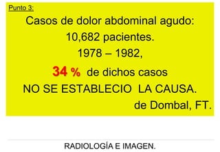 Punto 3:

Casos de dolor abdominal agudo:
10,682 pacientes.
1978 – 1982,

34 % de dichos casos
NO SE ESTABLECIO LA CAUSA.
de Dombal, FT.

RADIOLOGÍA E IMAGEN.

 