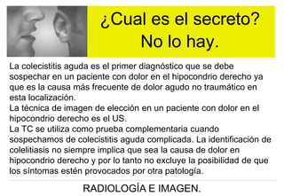 ¿Cual es el secreto?
No lo hay.
La colecistitis aguda es el primer diagnóstico que se debe
sospechar en un paciente con dolor en el hipocondrio derecho ya
que es la causa más frecuente de dolor agudo no traumático en
esta localización.
La técnica de imagen de elección en un paciente con dolor en el
hipocondrio derecho es el US.
La TC se utiliza como prueba complementaria cuando
sospechamos de colecistitis aguda complicada. La identificación de
colelitiasis no siempre implica que sea la causa de dolor en
hipocondrio derecho y por lo tanto no excluye la posibilidad de que
los síntomas estén provocados por otra patología.

RADIOLOGÍA E IMAGEN.

 