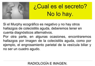¿Cual es el secreto?
No lo hay.
Si el Murphy ecográfico es negativo y no hay otros
hallazgos de colecistitis aguda, deberemos tener en
cuenta diagnósticos alternativos.
Por otra parte, en algunas ocasiones, encontraremos
hallazgos por imagen de la colecistitis aguda, como por
ejemplo, el engrosamiento parietal de la vesícula biliar y
no ser un cuadro agudo.

RADIOLOGÍA E IMAGEN.

 