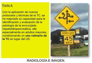 Punto 4:
Con la aplicación de nuevos
protocolos y técnicas de la TC, se
ha mejorado su capacidad para la
identificación y evaluación de la
patología de la encrucijada
hepatobiliopancreática, ello
especialmente en adultos mayores,
condicionando un uso rutinario de
la TC en lugar del US.

RADIOLOGÍA E IMAGEN.

 