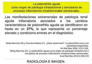 La pielonefritis aguda
como origen de patología intrabdominal y simuladora de
procesos inflamatorios intrabdominales extrarenales.

Las manifestaciones extrarrenales de patología renal
aguda inflamatoria asociados a los cambios
característicos de pielonefritis aguda se identificaron en
hasta en un 37%, lo que representa un porcentaje
elevado y condiciona errores en el diagnóstico.
Motta-Ramírez GA y Ovando-Arellano EJ. ¿Dolor abdominal?: La pielonefritis como una
posibilidad diagnóstica.
An Rad Mex 2006; 3:221-229.
Motta-Ramírez GA. La pielonefritis aguda como origen de patologia intrabdominal y
simuladora de procesos inflamatorios intrabdominales extrarenales.
Anal Rad Mex 2012;4:209-218

RADIOLOGÍA E IMAGEN.

 