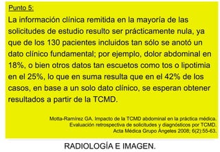 Punto 5:

La información clínica remitida en la mayoría de las
solicitudes de estudio resulto ser prácticamente nula, ya
que de los 130 pacientes incluidos tan sólo se anotó un
dato clínico fundamental; por ejemplo, dolor abdominal en
18%, o bien otros datos tan escuetos como tos o lipotimia
en el 25%, lo que en suma resulta que en el 42% de los
casos, en base a un solo dato clínico, se esperan obtener
resultados a partir de la TCMD.
Motta-Ramírez GA. Impacto de la TCMD abdominal en la práctica médica.
Evaluación retrospectiva de solicitudes y diagnósticos por TCMD.
Acta Médica Grupo Ángeles 2008; 6(2):55-63.

RADIOLOGÍA E IMAGEN.

 
