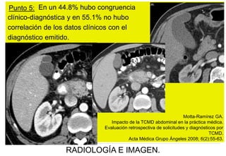 Punto 5: En un 44.8% hubo congruencia
clínico-diagnóstica y en 55.1% no hubo
correlación de los datos clínicos con el
diagnóstico emitido.

Motta-Ramírez GA.
Impacto de la TCMD abdominal en la práctica médica.
Evaluación retrospectiva de solicitudes y diagnósticos por
TCMD.
Acta Médica Grupo Ángeles 2008; 6(2):55-63.

RADIOLOGÍA E IMAGEN.

 