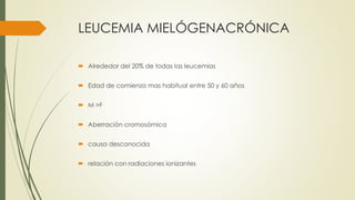 LEUCEMIA MIELÓGENACRÓNICA
 Alrededor del 20% de todas las leucemias
 Edad de comienzo mas habitual entre 50 y 60 años
 M >F
 Aberración cromosómica
 causa desconocida
 relación con radiaciones ionizantes
 
