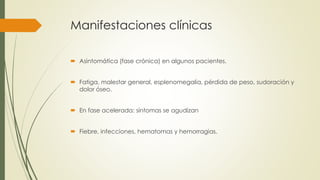 Manifestaciones clínicas
 Asintomática (fase crónica) en algunos pacientes.
 Fatiga, malestar general, esplenomegalia, pérdida de peso, sudoración y
dolor óseo.
 En fase acelerada: síntomas se agudizan
 Fiebre, infecciones, hematomas y hemorragias.
 