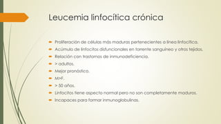 Leucemia linfocítica crónica
 Proliferación de células más maduras pertenecientes a línea linfocítica.
 Acúmulo de linfocitos disfuncionales en torrente sanguíneo y otros tejidos.
 Relación con trastornos de inmunodeficiencia.
 > adultos.
 Mejor pronóstico.
 M>F.
 > 50 años.
 Linfocitos tiene aspecto normal pero no son completamente maduros.
 Incapaces para formar inmunoglobulinas.
 