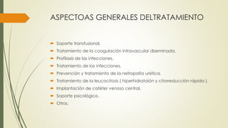 ASPECTOAS GENERALES DELTRATAMIENTO
 Soporte transfusional.
 Tratamiento de la coagulación intravascular diseminada.
 Profilaxis de las infecciones.
 Tratamiento de las infecciones.
 Prevención y tratamiento de la nefropatía urética.
 Tratamiento de la leucocitosis ( hiperhidrataión y citorreducción rápida ).
 Implantación de catéter venoso central.
 Soporte psicológico.
 Otros.
 