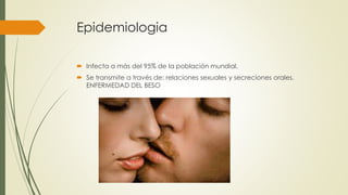 Epidemiologia
 Infecta a más del 95% de la población mundial.
 Se transmite a través de: relaciones sexuales y secreciones orales.
ENFERMEDAD DEL BESO
 