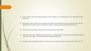  Las fuentes medioambientales o los fómites no contribuyen a la diseminación
del virus.
 Después de la infección aguda el VEB se excreta de forma mantenida en las
secreciones orales por mas de 6 meses y después intermitentemente.
 La inmunosupresión permite la reactivación del VEB.
 La infección por VEB se manifiesta en un 50% de los casos por la triada clásica:
astenia, faringitis y linfodenopatias generalizadas.
 Suele pasar desapercibido antes de los 4 años. Mayor incidencia entre 10-19.
 