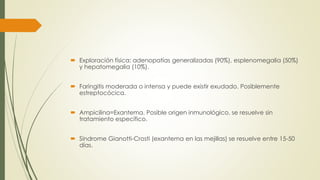 Exploración física: adenopatías generalizadas (90%), esplenomegalia (50%)
y hepatomegalia (10%).
 Faringitis moderada o intensa y puede existir exudado. Posiblemente
estreptocócica.
 Ampicilina=Exantema. Posible origen inmunológico, se resuelve sin
tratamiento específico.
 Síndrome Gianotti-Crosti (exantema en las mejillas) se resuelve entre 15-50
días.
 