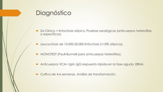 Diagnóstico
 Dx Clínico + linfocitosis atípica. Pruebas serológicas (anticuerpos heterofilas
o específicos).
 Leucocitosis de 10,000-20,000 linfocitosis (>10% atípicos).
 MONOTEST (Paull-Bunnell para anticuerpos heterófilos).
 Anticuerpos VCA= IgM, IgG respuesta rápida en la fase aguda. EBNA.
 Cultivo de 4-6 semanas. Análisis de transformación.
 