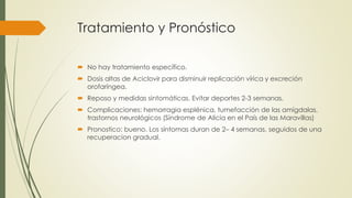 Tratamiento y Pronóstico
 No hay tratamiento específico.
 Dosis altas de Aciclovir para disminuir replicación vírica y excreción
orofaríngea.
 Reposo y medidas sintomáticas. Evitar deportes 2-3 semanas.
 Complicaciones: hemorragia esplénica, tumefacción de las amígdalas,
trastornos neurológicos (Síndrome de Alicia en el País de las Maravillas)
 Pronostico: bueno. Los síntomas duran de 2– 4 semanas, seguidos de una
recuperacion gradual.
 