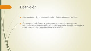 Definición
 Enfermedad maligna que afecta a las células del sistema linfático.
 Como grupo los linfomas se incluyen en la categoría de trastornos
linfoproliferativos, que también abarca las leucemias linfocíticas agudas y
crónicas y la macroglobulinemia de Waldeström
 