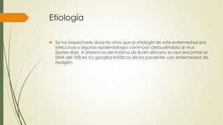 Etiología
 Se ha sospechado durante años que la etiología de esta enfermedad era
infecciosa y algunos epidemiólogos continúan atribuyéndola al virus
Epstein-Barr. A diferencia del linfoma de Burkit africano es raro encontrar el
DNA del VEB en los ganglios linfáticos de los pacientes con enfermedad de
Hodgkin.
 