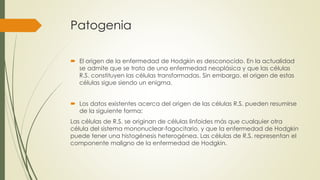 Patogenia
 El origen de la enfermedad de Hodgkin es desconocido. En la actualidad
se admite que se trata de una enfermedad neoplásica y que las células
R.S. constituyen las células transformadas. Sin embargo, el origen de estas
células sigue siendo un enigma.
 Los datos existentes acerca del origen de las células R.S. pueden resumirse
de la siguiente forma:
Las células de R.S. se originan de células linfoides más que cualquier otra
célula del sistema mononuclear-fagocitario, y que la enfermedad de Hodgkin
puede tener una histogénesis heterogénea. Las células de R.S. representan el
componente maligno de la enfermedad de Hodgkin.
 