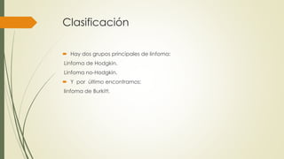 Clasificación
 Hay dos grupos principales de linfoma:
Linfoma de Hodgkin.
Linfoma no-Hodgkin.
 Y por último encontramos:
linfoma de Burkitt.
 