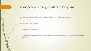 Pruebas de diagnóstico Hodgkin
 Recuento de células sanguíneas y otros análisis de sangre
 Biopsia del ganglio.
 Biopsia por aguja.
 Realizar una pequeña incisión y obtener un espécimen mayor de ganglio
linfático.
 
